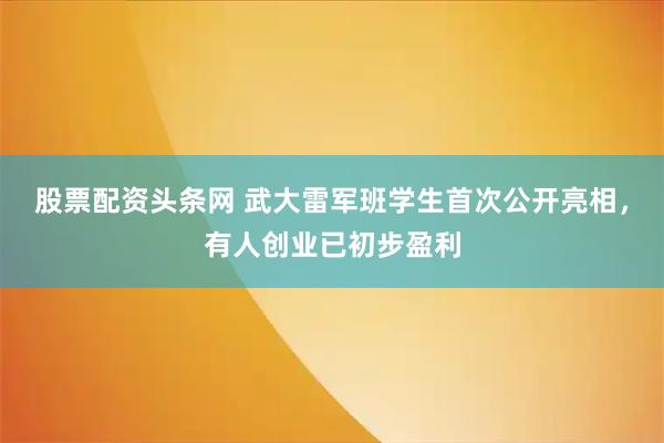 股票配资头条网 武大雷军班学生首次公开亮相,有人创业已初步盈利