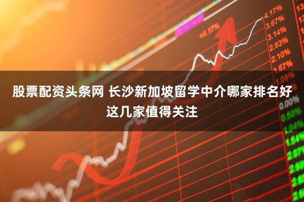 股票配资头条网 长沙新加坡留学中介哪家排名好这几家值得关注