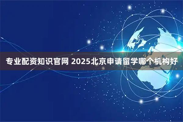 专业配资知识官网 2025北京申请留学哪个机构好